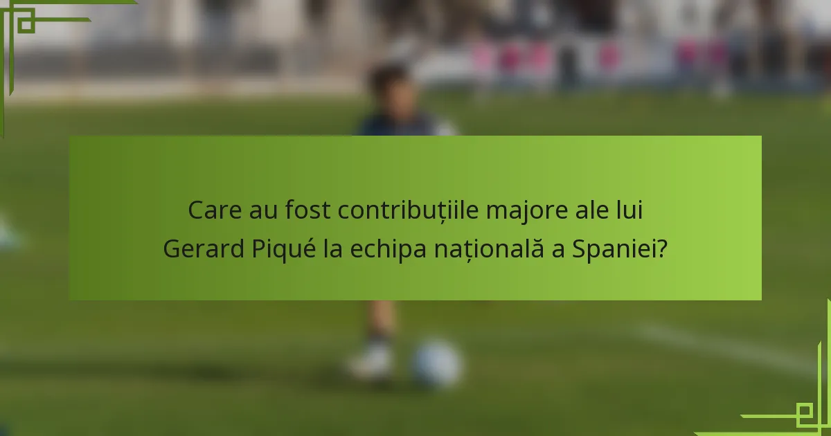Care au fost contribuțiile majore ale lui Gerard Piqué la echipa națională a Spaniei?