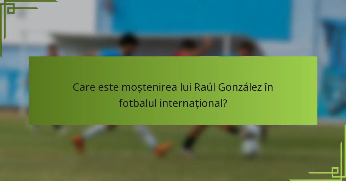 Care este moștenirea lui Raúl González în fotbalul internațional?