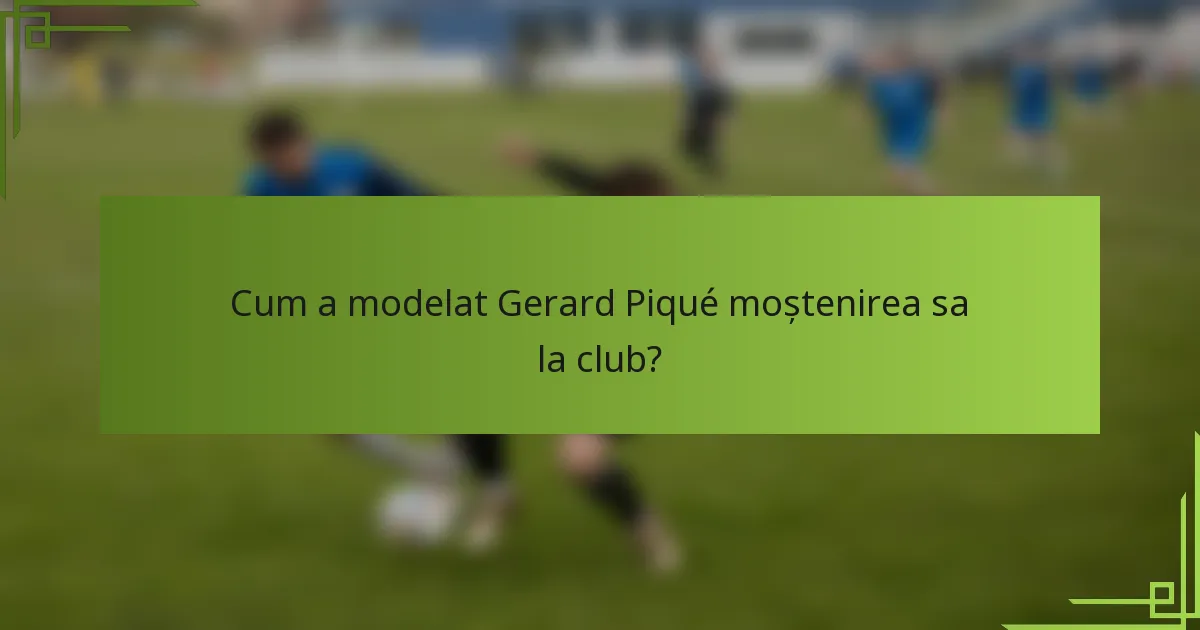 Cum a modelat Gerard Piqué moștenirea sa la club?