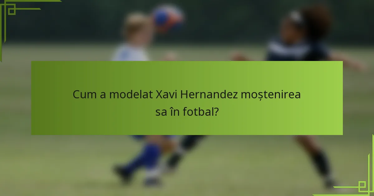 Cum a modelat Xavi Hernandez moștenirea sa în fotbal?