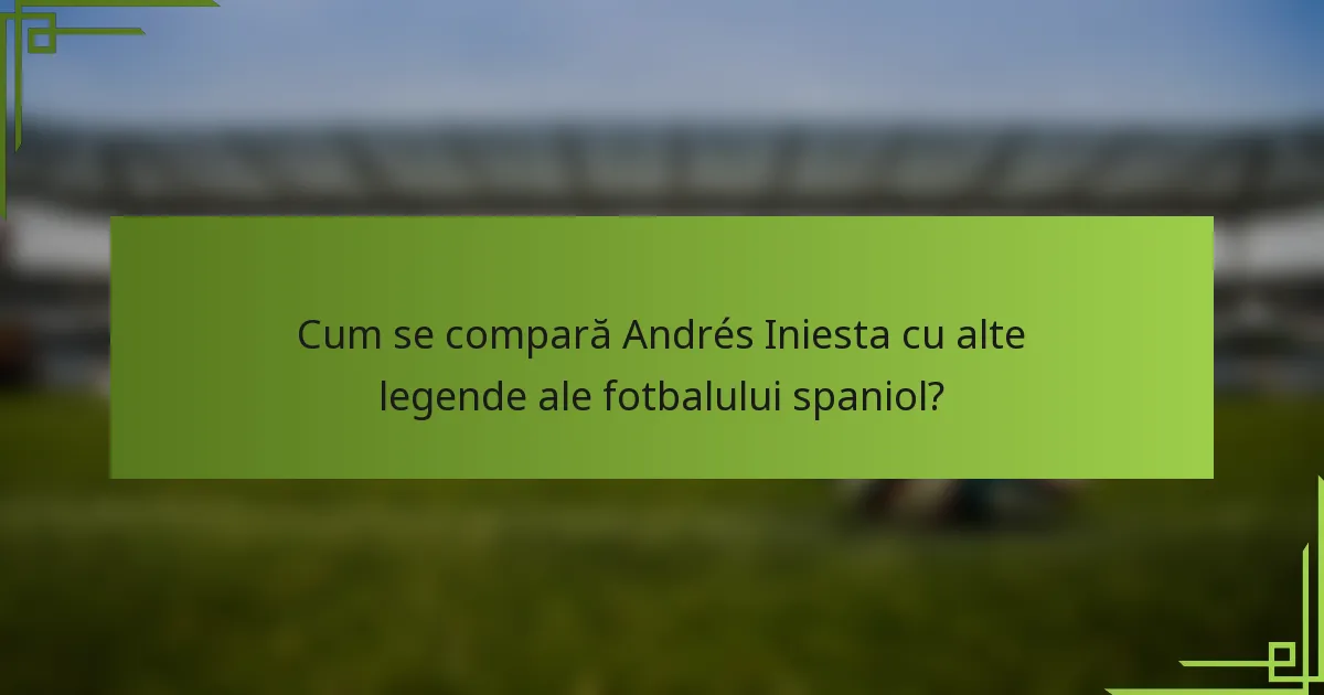 Cum se compară Andrés Iniesta cu alte legende ale fotbalului spaniol?